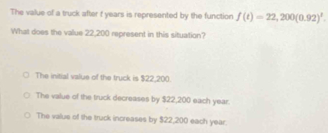 The value of a truck after f years is represented by the function f(t)=22,200(0.92)^t. 
What does the value 22,200 represent in this situation?
The initial value of the truck is $22,200.
The value of the truck decreases by $22,200 each year.
The value of the truck increases by $22,200 each year.