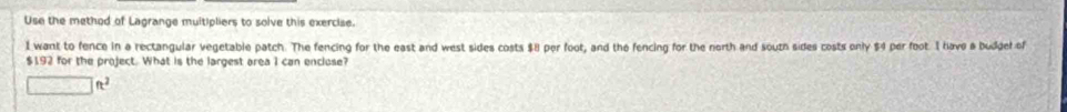 Use the method of Lagrange muitipliers to solve this exercise. 
1 want to fence in a rectangular vegetable patch. The fencing for the east and west sides costs $8 per foot, and the fencing for the north and south sides costs only $4 per foot. I have a buddel of
$192 for the project. What is the largest area 1 can encluse?
□ ft^2