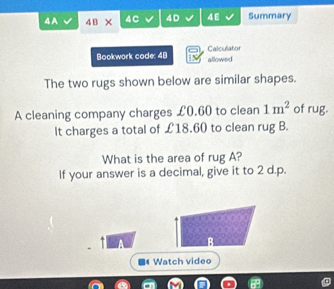 4A 4E × 4C 4D 4E Summary 
Calculator 
Bookwork code: 4B allowed 
The two rugs shown below are similar shapes. 
A cleaning company charges £0.60 to clean 1m^2 of rug. 
It charges a total of £18.60 to clean rug B. 
What is the area of rug A? 
If your answer is a decimal, give it to 2 d.p. 
A 
B 
Watch video