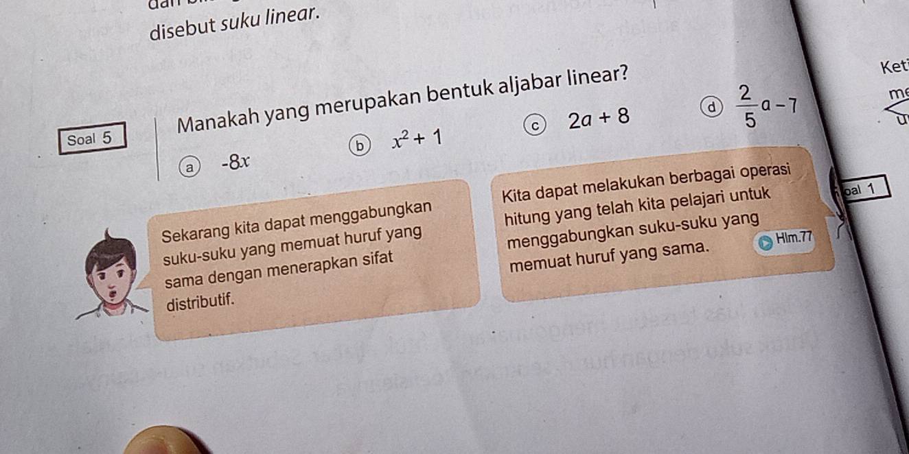 dan
disebut suku linear.
d  2/5 a-7
m
Soal 5 Manakah yang merupakan bentuk aljabar linear?
Keti
c 2a+8
U
b x^2+1
ⓐ -8x
Sekarang kita dapat menggabungkan Kita dapat melakukan berbagai operasi
suku-suku yang memuat huruf yang hitung yang telah kita pelajari untuk oal 1
Hlm.77
sama dengan menerapkan sifat menggabungkan suku-suku yang
distributif. memuat huruf yang sama.