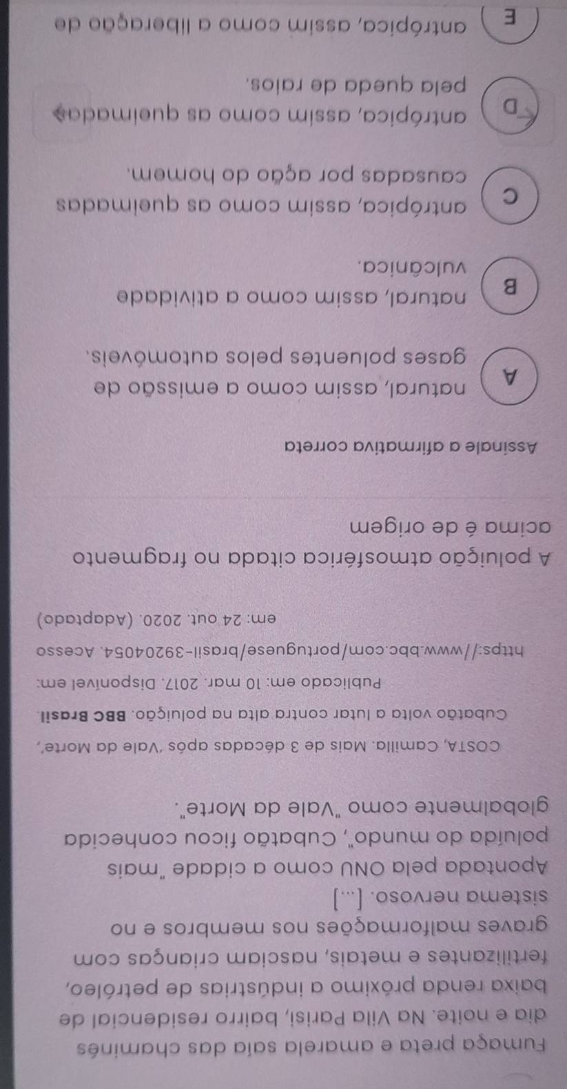 Fumaça preta e amarela saía das chaminés
dia e noite. Na Vila Parisi, bairro residencial de
baixa renda próximo a indústrias de petróleo,
fertilizantes e metais, nasciam crianças com
graves malformações nos membros e no
sistema nervoso. [...]
Apontada pela ONU como a cidade "mais
poluída do mundo", Cubatão ficou conhecida
globalmente como "Vale da Morte".
COSTA, Camilla. Mais de 3 décadas após ‘Vale da Morte’,
Cubatão volta a lutar contra alta na poluição. BBC Brasil.
Publicado em: 10 mar. 2017. Disponível em:
https://www.bbc.com/portuguese/brasil-39204054. Acesso
em: 24 out. 2020. (Adaptado)
A poluição atmosférica citada no fragmento
acima é de origem
Assinale a afirmativa correta
A natural, assim como a emissão de
gases poluentes pelos automóveis.
B natural, assim como a atividade
vulcânica.
C antrópica, assim como as queimadas
causadas por ação do homem.
D antrópica, assim como as queimadas
pela queda de ralos.
E antrópica, assim como a liberação de