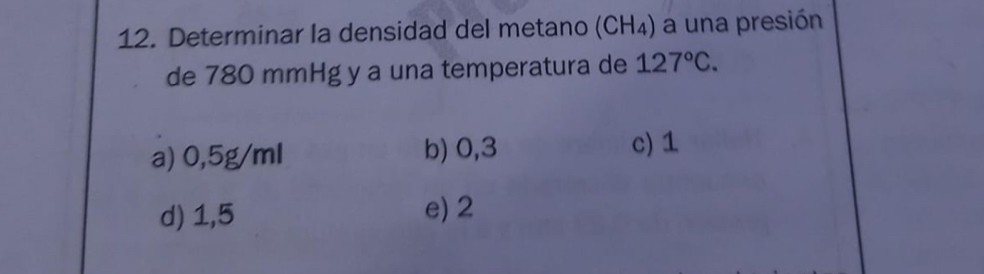 Determinar la densidad del metano (CH_4) a una presión
de 780 mmHg y a una temperatura de 127°C.
a) 0,5g/ml b) 0,3 c) 1
d) 1,5 e) 2