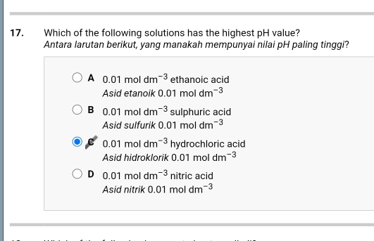 Which of the following solutions has the highest pH value?
Antara larutan berikut, yang manakah mempunyai nilai pH paling tinggi?
A 0.01moldm^(-3) ethanoic acid
Asid etanoik 0.01moldm^(-3)
B 0.01moldm^(-3) sulphuric acid
Asid sulfurik 0.01moldm^(-3)
0.01moldm^(-3) hydroc chloric acid
Asid hidroklorik 0.01moldm^(-3)
D 0.01moldm^(-3) nitr ic acid
Asid nitrik 0.01moldm^(-3)