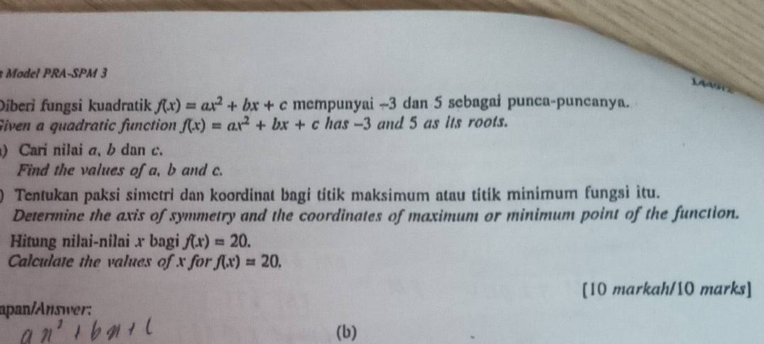 Ml PRA-SPM 3 
X 
Diberi fungsi kuadratik f(x)=ax^2+bx+c mempunyai ~ 3 dan 5 sebagai punea-puneanya. 
Given a quadratic function f(x)=ax^2+bx+c has -3 and 5 as its roots. 
) Cari nilai a, b dan c. 
Find the values of a, b and c. 
) Tentukan paksi simetri dan koordinat bagi titik maksimum atau titik minimum fungsi itu. 
Determine the axis of symmetry and the coordinates of maximum or minimum point of the function. 
Hitung nilai-nilai x bagi f(x)=20. 
Calculate the values of x for f(x)=20. 
[10 markah/10 marks] 
apan/Answer: 
(b)