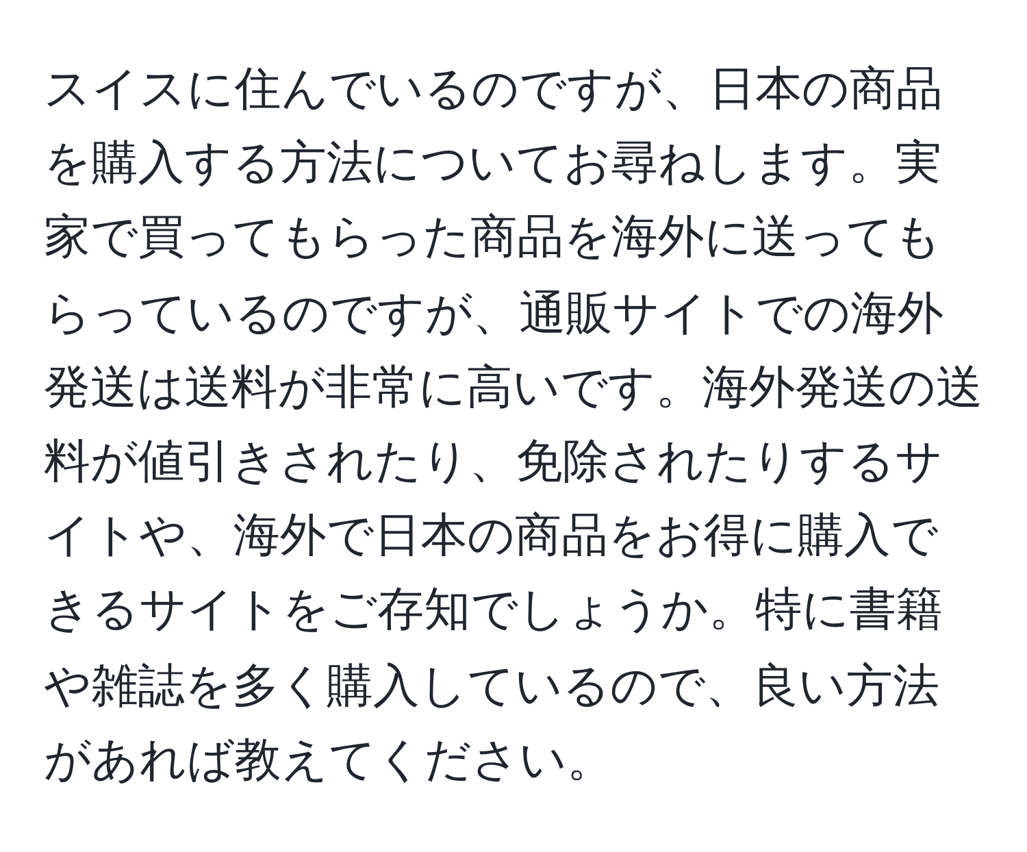 スイスに住んでいるのですが、日本の商品を購入する方法についてお尋ねします。実家で買ってもらった商品を海外に送ってもらっているのですが、通販サイトでの海外発送は送料が非常に高いです。海外発送の送料が値引きされたり、免除されたりするサイトや、海外で日本の商品をお得に購入できるサイトをご存知でしょうか。特に書籍や雑誌を多く購入しているので、良い方法があれば教えてください。