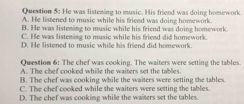 He was listening to music. His friend was doing homework.
A. He listened to music while his friend was doing homework.
B. He was listening to music while his friend was doing homework.
C. He was listening to music while his friend did homework.
D. He listened to music while his friend did homework.
Question 6: The chef was cooking. The waiters were setting the tables.
A. The chef cooked while the waiters set the tables.
B. The chef was cooking while the waiters were setting the tables.
C. The chef cooked while the waiters were setting the tables.
D. The chef was cooking while the waiters set the tables.