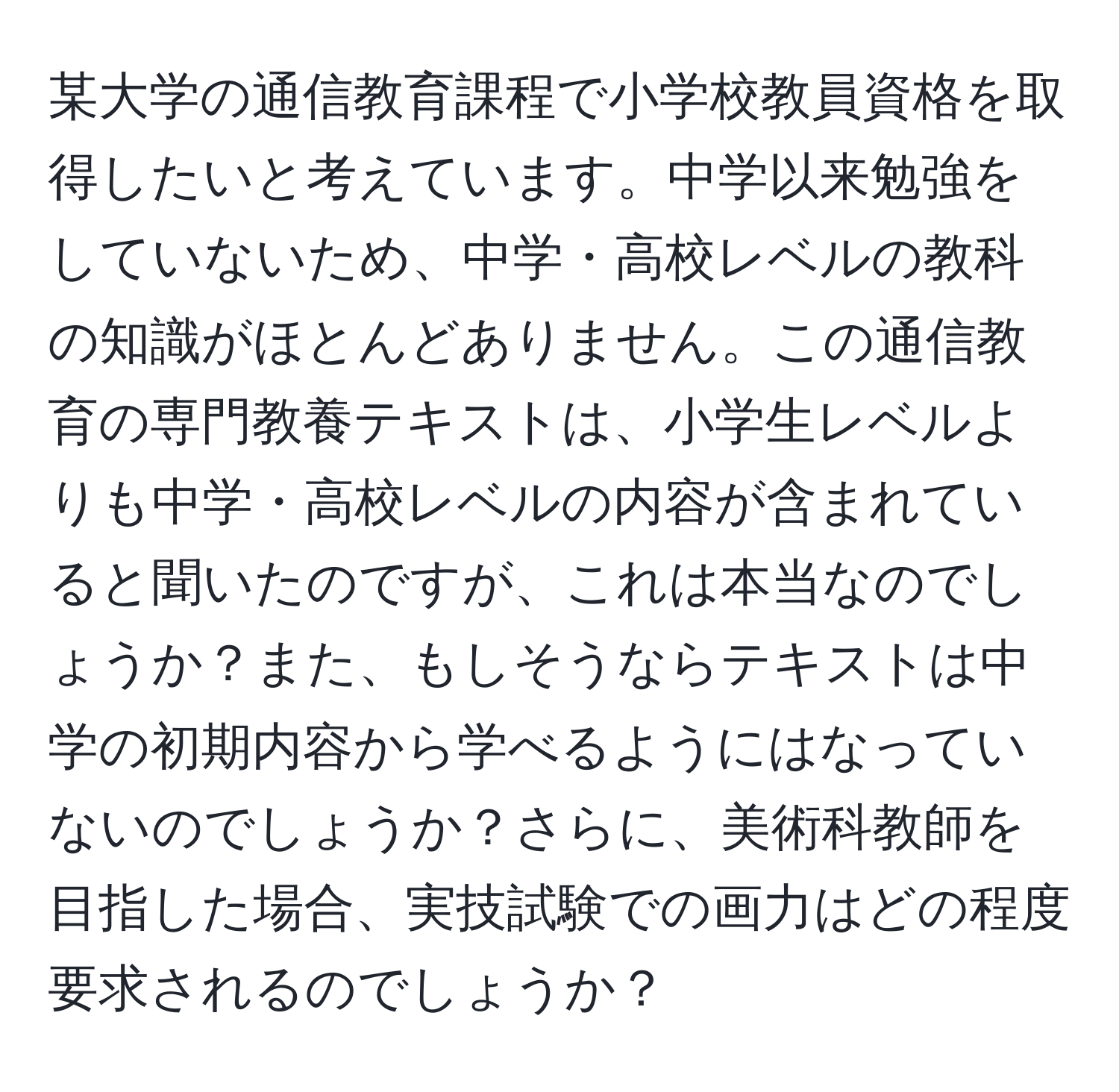 某大学の通信教育課程で小学校教員資格を取得したいと考えています。中学以来勉強をしていないため、中学・高校レベルの教科の知識がほとんどありません。この通信教育の専門教養テキストは、小学生レベルよりも中学・高校レベルの内容が含まれていると聞いたのですが、これは本当なのでしょうか？また、もしそうならテキストは中学の初期内容から学べるようにはなっていないのでしょうか？さらに、美術科教師を目指した場合、実技試験での画力はどの程度要求されるのでしょうか？