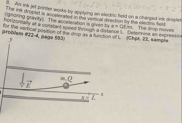 An ink jet printer works by applying an electric field on a charged ink droplet
The ink droplet is accelerated in the vertical direction by the electric field
(ignoring gravity). The acceleration is given by a=QE/m. The drop moves
horizontally at a constant speed through a dista
for the vertical position of the d. (Chpt. 22, sample etermine an expression
problem #22-4, page 593)