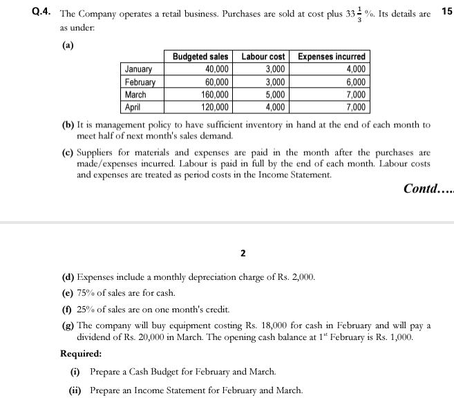 The Company operates a retail business. Purchases are sold at cost plus 33 1/3 %. Its details are 15
as under: 
(a) 
(b) It is management policy to have sufficient inventory in hand at the end of each month to 
meet half of next month's sales demand. 
(c) Suppliers for materials and expenses are paid in the month after the purchases are 
made/expenses incurred. Labour is paid in full by the end of each month. Labour costs 
and expenses are treated as period costs in the Income Statement. 
Contd… 
2 
(d) Expenses include a monthly depreciation charge of Rs. 2,000. 
(e) 75% of sales are for cash. 
(f) 25% of sales are on one month 's credit. 
(g) The company will buy equipment costing Rs. 18,000 for cash in February and will pay a 
dividend of Rs. 20,000 in March. The opening cash balance at 1 ' February is Rs. 1,000. 
Required: 
(i) Prepare a Cash Budget for February and March. 
(ii) Prepare an Income Statement for February and March.