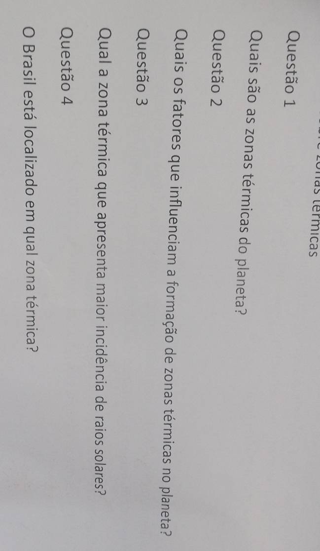 hás termicas 
Questão 1 
Quais são as zonas térmicas do planeta? 
Questão 2 
Quais os fatores que influenciam a formação de zonas térmicas no planeta? 
Questão 3 
Qual a zona térmica que apresenta maior incidência de raios solares? 
Questão 4 
O Brasil está localizado em qual zona térmica?