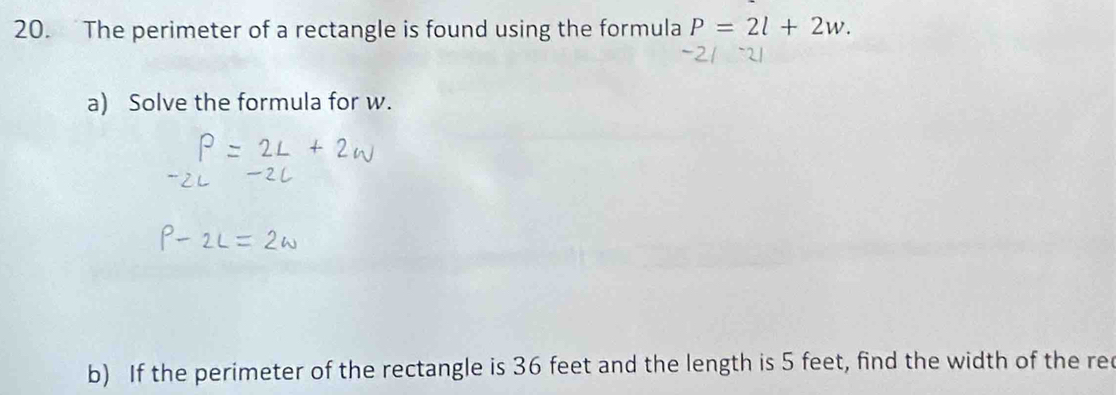 The perimeter of a rectangle is found using the formula P=2l+2w. 
a) Solve the formula for w. 
b) If the perimeter of the rectangle is 36 feet and the length is 5 feet, find the width of the re