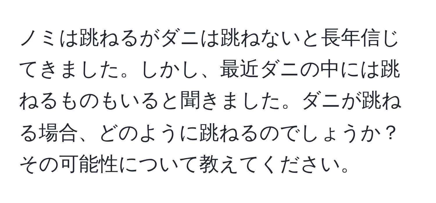 ノミは跳ねるがダニは跳ねないと長年信じてきました。しかし、最近ダニの中には跳ねるものもいると聞きました。ダニが跳ねる場合、どのように跳ねるのでしょうか？その可能性について教えてください。