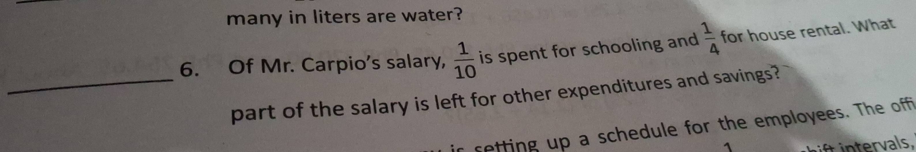 many in liters are water? 
6. Of Mr. Carpio's salary,  1/10  is spent for schooling and  1/4  for house rental. What 
_part of the salary is left for other expenditures and savings? 
setting up a schedule for the employees. The off