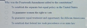 Why was the Fourteenth Amendment added to the constitution?
To establish the separate-but-equal policy in the United States
To guarantee women the right to vote
To guarantee equal treatment and opportunity for African Americans
To establish that federal law took precedence over state law