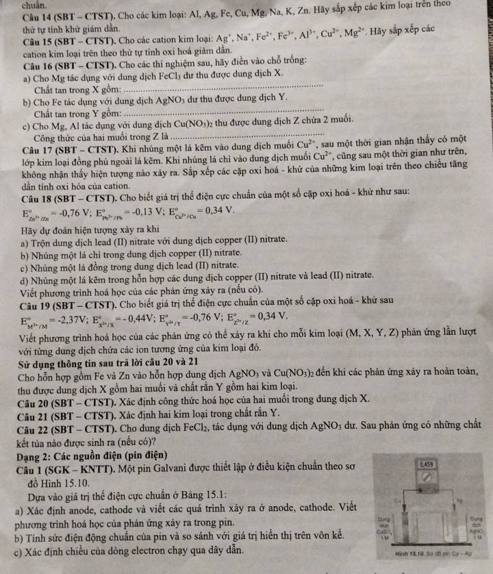 chuẩn.
Câu 14 (SBT - CTST). Cho các kim loại: Al, Ag, Fe, Cu, Mg, Na, K, Zn. Hãy sắp xếp các kim loại trên theo
thứ tự tính khử giám dần.
Câu 15 (SBT - CTST). Cho các cation kim loại: Ag^+,Na^+,Fe^(2+),Fe^(3+),Al^(3+),Cu^(2+),Mg^(2+) * Hãy sắp xếp các
cation kim loại trên theo thứ tự tính oxi hoá giảm dần.
Câu 16 (SBT - CTST). Cho các thí nghiệm sau, hãy điển vào chỗ trống:
a) Cho Mg tác dụng với dung dịch FeCl₃ dư thu được dung dịch X.
Chất tan trong X gồm:
_
_
b) Cho Fe tác dụng với dung dịch AgNO_3 dư thu được dung dịch Y.
Chất tan trong Y gồm:
c) Cho Mg, Al tác dụng với dung dịch Cu(NO_3) 2 thu được dung dịch Z chứa 2 muối.
Công thức của hai muối trong Z là
_
Câu 17(SBT-CTST) 0. Khi nhúng một lá kẽm vào dung dịch muối Cu^(2+) T sau một thời gian nhận thấy có một
lớp kim loại đồng phủ ngoài lá kẽm. Khi nhúng lá chỉ vào dung dịch muối Cu^(2+) , cũng sau một thời gian như trên,
không nhận thấy hiện tượng nào xảy ra. Sắp xếp các cặp oxi hoá - khử của những kim loại trên theo chiều tăng
dần tính oxi hỏa của cation.
Câu 18(SBT-CTST) 0. Cho biết giá trị thể điện cực chuẩn của một số cặp oxi hoá - khử như sau:
E_2n^(2+)/2n^circ =-0,76V;E_(p_0)°/^circ =-0,13V;E_Cu^(2+)/Cu^circ =0,34V.
Hãy dự đoán hiện tượng xảy ra khi
a) Trộn dung dịch lead (II) nitrate với dung dịch copper (II) nitrate.
b) Nhúng một lá chỉ trong dung dịch copper (II) nitrate.
c) Nhúng một lá đồng trong dung dịch lead (II) nitrate.
d) Nhủng một lá kẽm trong hỗn hợp các dung dịch copper (II) nitrate và lead (II) nitrate.
Viết phương trình hoá học của các phân ứng xảy ra (nếu có).
Câu 19 (SBT -CTST ). Cho biết giá trị thể điện cực chuẩn của một số cặp oxi hoá - khử sau
E_M^(3+)/M^circ =-2,37V;E_x^(2+)/X^circ =-0,44V;E_Y^(2+)/Y^circ =-0,76V;E_Z^(2+)/Z^circ =0,34V.
Viết phương trình hoá học của các phản ứng có thể xảy ra khi cho mỗi kim loại (M,X,Y,Z) phản ứng lần lượt
với từng dung dịch chứa các ion tương ứng của kim loại đó.
Sử dụng thông tin sau trả lời câu 20 và 21
Cho hỗn hợp gồm Fe và Zn vào hỗn hợp dung dịch AgNO_3 và Cu(NO_3): 02 đến khi các phản ứng xảy ra hoàn toàn,
thu được dung dịch X gồm hai muối và chất rắn Y gồm hai kim loại.
Câu 20 (SBT - CTST). Xác định công thức hoá học của hai muổi trong dung dịch X.
Câu 21 (SBT - CTST). Xác định hai kim loại trong chất rắn Y.
Câu 22 (SBT - CTST). Cho dung dịch FeCl_2 , tác dụng với dung dịch AgNO_3 dư. Sau phản ứng có những chất
kết tủa nào được sinh ra (nếu có)?
Dạng 2: Các nguồn điện (pin điện)
Câu 1 (SGK - KNTT). Một pin Galvani được thiết lập ở điều kiện chuẩn theo sơ
đồ Hình 15.10.
Dựa vào giá trị thể điện cực chuẩn ở Bảng 15.1:
a) Xác định anode, cathode và viết các quá trình xảy ra ở anode, cathode. Viết 
phương trình hoá học của phán ứng xảy ra trong pin. 
b) Tính sức điện động chuẩn của pin và so sánh với giá trị hiển thị trên vôn kế. 
c) Xác định chiều của dòng electron chạy qua dây dẫn.