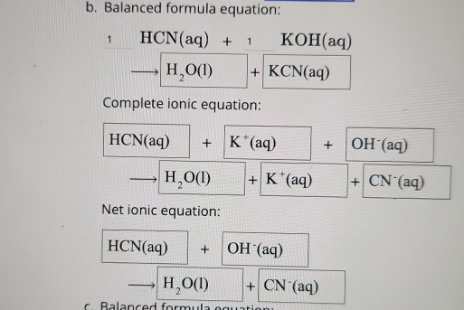 Balanced formula equation: 
1 HCN(aq)+1 KC H (aq
5 H_2O(l)+ (KCN(aq))^ 
Complete ionic equation:
HCN(aq)+ K^+(aq)+ OH^-(aq) □ 
to H_2O(l)+K^+(aq)+CN^-(aq)
Net ionic equation:
HCN(aq)+OH^-(aq)
to H_2O(l)+CN^-(aq) ^□  
B a lanced form u l