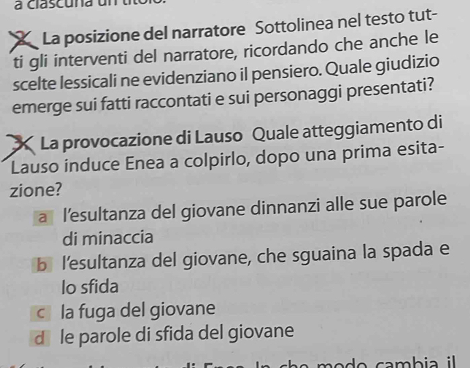 a clascuna un
La posizione del narratore Sottolinea nel testo tut-
ti gli interventi del narratore, ricordando che anche le
scelte lessicali ne evidenziano il pensiero. Quale giudizio
emerge sui fatti raccontati e sui personaggi presentati?
X La provocazione di Lauso Quale atteggiamento di
Lauso induce Enea a colpirlo, dopo una prima esita-
zione?
a l’esultanza del giovane dinnanzi alle sue parole
di minaccia
blesultanza del giovane, che sguaina la spada e
lo sfida
cla fuga del giovane
d￥ le parole di sfida del giovane