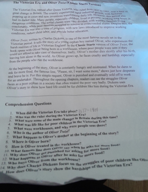 The Victorian Era and Oliver Twist (Classic Starts Version)
The Victorian Era, named after Queen Victoria, who ruled from 1837 to 1901, was a time of
great change in Britain. The country experienced rapid industrial grown, with metorie
popping up in cities and new inventions transforming daily life. However, this pertod also
had its darker side. Many people, especially children, lived in poverty, working long hours in
dangerous conditions. The social classes were very divided, with wealthy families living
comfortably, while poor families struggled to survive in overerowded slums. Despite this, the
Victorian Era was also a time of progress, with new laws introduced to improve working
conditions, reduce child labor, and provide better education.
Oliver Twisz, written by Charles Dickens, is one of the most famous novels set in the
Victorian period. It tells the story of a young orphan boy named Oliver, who experiences the
harsh realities of life in Victorian England. In the Classic Starts version of Oliver Twisr, the
book opens with Oliver being born in a workhouse, where poor people were sent if they
could not afford to take care of themselves. Sadly, Oliver’s mother dies shortly after his birth,
leaving him alone in the world. As Oliver grows up, he faces cruelty and hardship, especially
from the people who run the workhouse.
At the beginning of the story, Oliver is constantly hungry and mistreated. When he dares to
ask for more food, the famous line, "Please, sir, I want some more," shows just how desperate
and brave he is. For this simple request, Oliver is punished and eventually sold off to work
for an undertaker. Throughout the opening chapters, readers can see the struggles Oliver
faces as a poor orphan in a society that often treated the poor very badly. Dickens uses
Oliver’s story to show how hard life could be for children like him during the Victorian Era.
Comprehension Questions
!. When did the Victorian Era take place?
2. Who was the ruler during the Victorian Era?
3. What were some of the main changes in Britain during this time?
4. What was life like for poor children in the Victorian Era?
5. What were workhouses, and why were people sent there?
6. Who is the author of Oliver Twist
7. What happens to Oliver’s mother at the beginning of the story?
8. Where is Oliver born?
9. How is Oliver treated in the workhouse?
10. What famous line does Ouver say when he asks for more food?
!1. Why does Oliver get punished for asking for more food?
!2. What happens to Oliver after he asks for more food?
/3. Who buys Oliver from the workhouse?
4. Why does Charles Dickens focus on the struggles of poor children like Oliv
How does Oliver's story show the hardships of the Victorian Era?