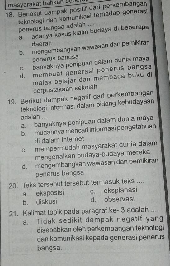 masyarakat bahkan beben
18. Beriokut dampak positif dari perkembangan
teknologi dan komunikasi terhadap generasi
penerus bangsa adalah ....
a. adanya kasus klaim budaya di beberapa
daerah
b. mengembangkan wawasan dan pemikiran
penerus bangsa
c. banyaknya penipuan dalam dunia maya
d. membuat generasi penerus bangsa
malas belajar dan membaca buku di
perpustakaan sekolah
19. Berikut dampak negatif dari perkembangan
teknologi informasi dalam bidang kebudayaan
adalah ....
a. banyaknya penipuan dalam dunia maya
b. mudahnya mencari informasi pengetahuan
di dalam internet
c. mempermudah masyarakat dunia dalam
mengenalkan budaya-budaya mereka
d. mengembangkan wawasan dan pemikiran
penerus bangsa
20. Teks tersebut tersebut termasuk teks ....
a. eksposisi c. eksplanasi
b. diskusi d. observasi
21. Kalimat topik pada paragraf ke - 3 adalah ....
a. Tidak sedikit dampak negatif yang
disebabkan oleh perkembangan teknologi
dan komunikasi kepada generasi penerus
bangsa.