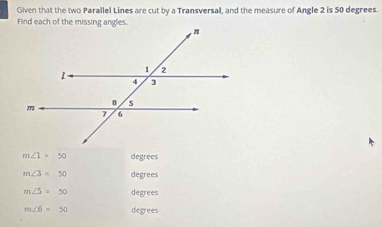 Given that the two Parallel Lines are cut by a Transversal, and the measure of Angle 2 is 50 degrees. 
Find each of the missing angles.
m∠ 1=50 degrees
m∠ 3=50 degrees
m∠ 5=50 degrees
m∠ 6=50 degrees