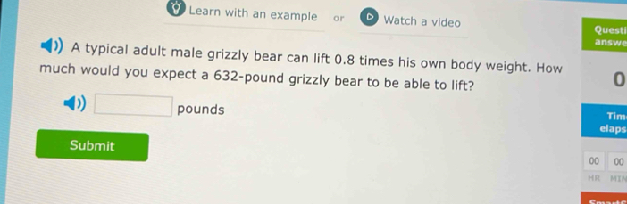 Learn with an example or Watch a video
Questi
answe
A typical adult male grizzly bear can lift 0.8 times his own body weight. How 0
much would you expect a 632-pound grizzly bear to be able to lift?
D) □ pou nd elaps
Tim
Submit
00 00
HR MIN