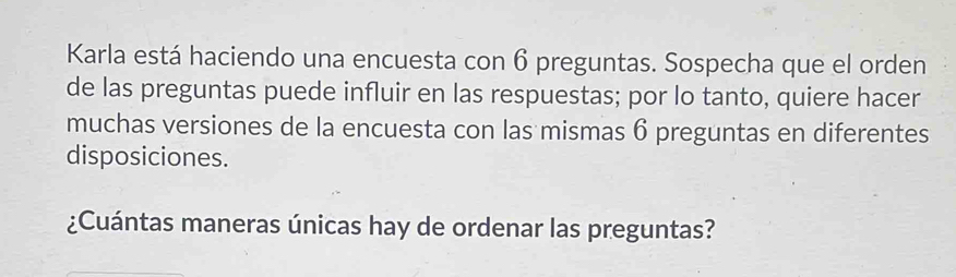 Karla está haciendo una encuesta con 6 preguntas. Sospecha que el orden 
de las preguntas puede influir en las respuestas; por lo tanto, quiere hacer 
muchas versiones de la encuesta con las mismas 6 preguntas en diferentes 
disposiciones. 
¿Cuántas maneras únicas hay de ordenar las preguntas?