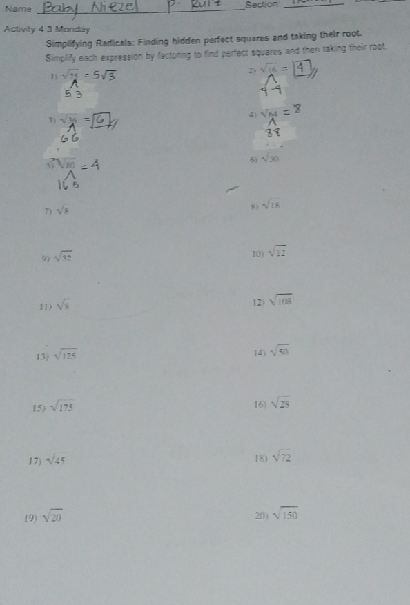 Name _Section_ 
Activity 4.3 Monday 
Simplifying Radicals: Finding hidden perfect squares and taking their root. 
Simplify each expression by factoring to find perfect squares and then taking their root. 
I) √ =5√ 2 ) sqrt(16)=
5 
3) sqrt(36)= 1 
4) 
5 sqrt[3](80)
6 sqrt(30)
7) sqrt(8)
8) sqrt(18)
9) sqrt(32)
10) sqrt(12)
11) sqrt(8)
12) sqrt(108)
13) sqrt(125)
14) sqrt(50)
15) sqrt(175) 16) sqrt(28)
17) sqrt(45) 18) sqrt(72)
19) sqrt(20) 20) sqrt(150)