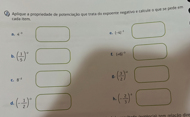 Aplique a propriedade de potenciação que trata do expoente negativo e calcule o que se pede em 
cada item. 
a. 4^(-3)
e. (-4)^-1
b. ( 1/5 )^-z
f. (+6)^-3
C. 8^(-2)
g. ( 3/2 )^-2
d. (- 1/2 )^-3
h. (- 2/3 )^-3
tência) tem relação dire