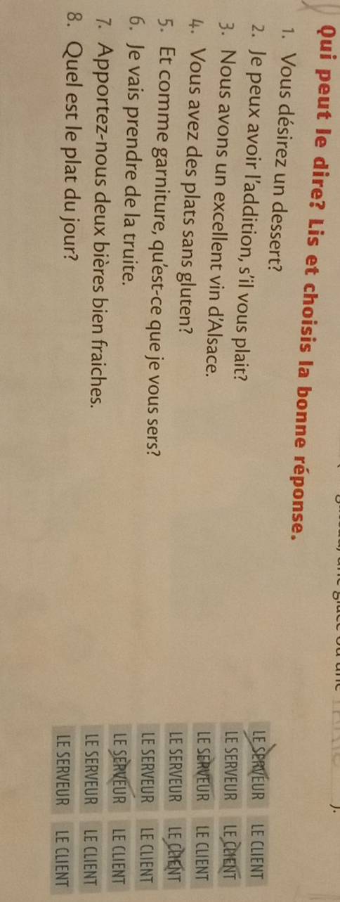 Qui peut le dire? Lis et choisis la bonne réponse. 
1. Vous désirez un dessert? 
2. Je peux avoir l’addition, s’il vous plait? 
3. Nous avons un excellent vin d'Alsace. 
4. Vous avez des plats sans gluten? 
5. Et comme garniture, qu'est-ce que je vous sers? 
6. Je vais prendre de la truite. 
7. Apportez-nous deux bières bien fraiches. 
8. Quel est le plat du jour?