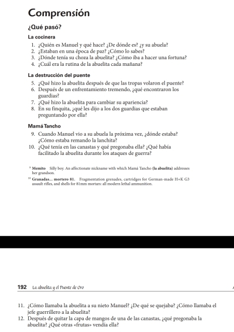Comprensión 
¿Qué pasó? 
La cocinera 
1. ¿Quién es Manuel y qué hace? ¿De dónde es? ¿y su abuela? 
2. ;Estaban en una época de paz? ¿Cómo lo sabes? 
3. ;Dónde tenía su choza la abuelita? ¿Cómo iba a hacer una fortuna? 
4. ¿Cuál era la rutina de la abuelita cada mañana? 
La destrucción del puente 
5. ¿Qué hizo la abuelita después de que las tropas volaron el puente? 
6. Después de un enfrentamiento tremendo, ¿qué encontraron los 
guardias? 
7. ¿Qué hizo la abuelita para cambiar su apariencia? 
8. En su finquita, ¿qué les dijo a los dos guardias que estaban 
preguntando por ella? 
Mamá Tancho 
9. Cuando Manuel vio a su abuela la próxima vez, ¿dónde estaba? 
¿Cómo estaba remando la lanchita? 
10. ¿Qué tenía en las canastas y qué pregonaba ella? ¿Qué había 
facilitado la abuelita durante los ataques de guerra? 
Memito Silly boy. An affectionate nickname with which Mamá Tancho (la abuelita) addresses 
her grandson. 
Granadas mortero 81. Fragmentation grenades, cartridges for German-made H+K G3 
assault rifles, and shells for 81mm mortars: all modern lethal ammunition
192 La abuelita y el Puente de Oro 
11. ¿Cómo llamaba la abuelita a su nieto Manuel? ¿De qué se quejaba? ¿Cómo llamaba el 
jefe guerrillero a la abuelita? 
12. Después de quitar la capa de mangos de una de las canastas, ¿qué pregonaba la 
abuelita? ¿Qué otras «frutas» vendía ella?