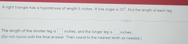 A right triangle has a hypotenuse of length 5 inches. If one angle is 33° , find the length of each leg 
The langth of the shorter leg is □ inche s, and the longer leg is □ inches. 
(Do not round until the final answer. Then round to the nearest terth as needed.