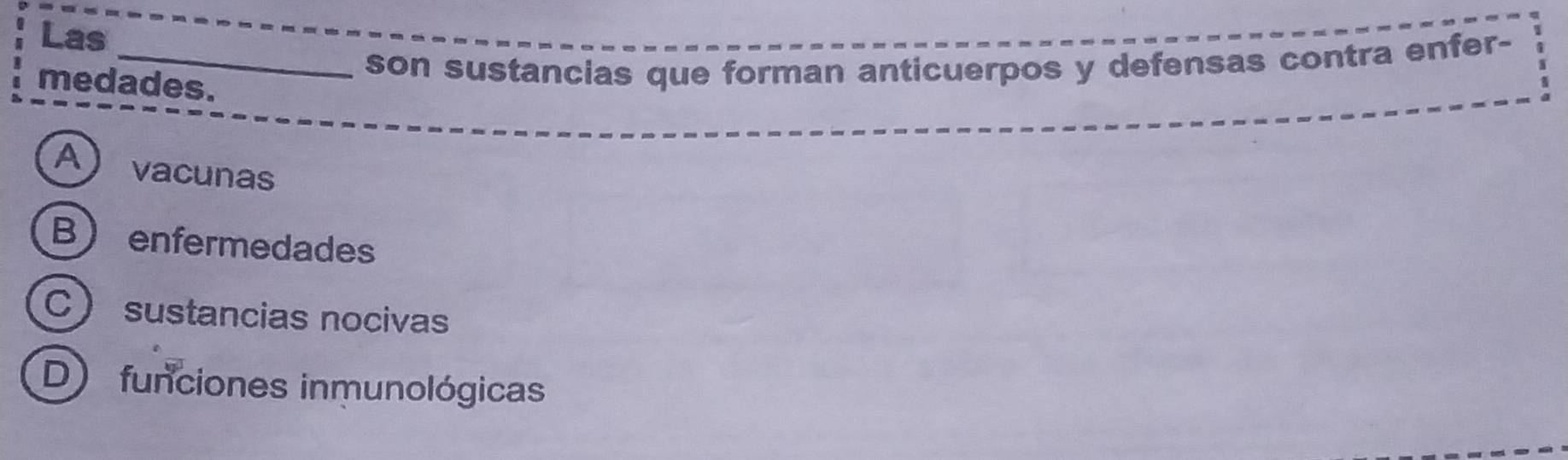 Las
_son sustancias que forman anticuerpos y defensas contra enfer-
medades.
Avacunas
B enfermedades
C sustancias nocivas
D) funciones inmunológicas