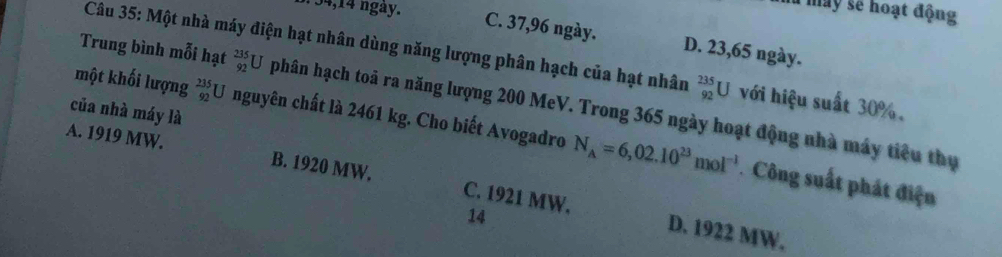 34, 14 ngày.
là máy sẽ hoạt động
C. 37,96 ngày. D. 23,65 ngày.
Câu 35: Một nhà máy điện hạt nhân dùng năng lượng phân hạch của hạt nhân _(92)^(235)U với hiệu suất 30%.
Trung bình mỗi hạt _(92)^(235)U phân hạch toả ra năng lượng 200 MeV. Trong 365 ngày hoạt động nhà máy tiểu thụ
của nhà máy là
một khối lượng _(92)^(235)U nguyên chất là 2461 kg. Cho biết Avogadro N_A=6,02.10^(23)mol^(-1) Công suất phát điện
A. 1919 MW. B. 1920 MW. C. 1921 MW.
14
D. 1922 MW.