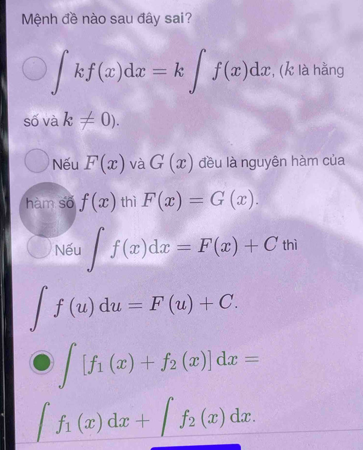 Mệnh đề nào sau đây sai?
∈t kf(x)dx=k∈t f(x)dx , (k là hằng
số và k!= 0).
Nếu F(x)vaG(x) đều là nguyên hàm của
hàm số f(x) thì F(x)=G(x).
Nếu ∈t f(x)dx=F(x)+Cthi
∈t f(u)du=F(u)+C.
∈t [f_1(x)+f_2(x)]dx=
∈t f_1(x)dx+∈t f_2(x)dx.