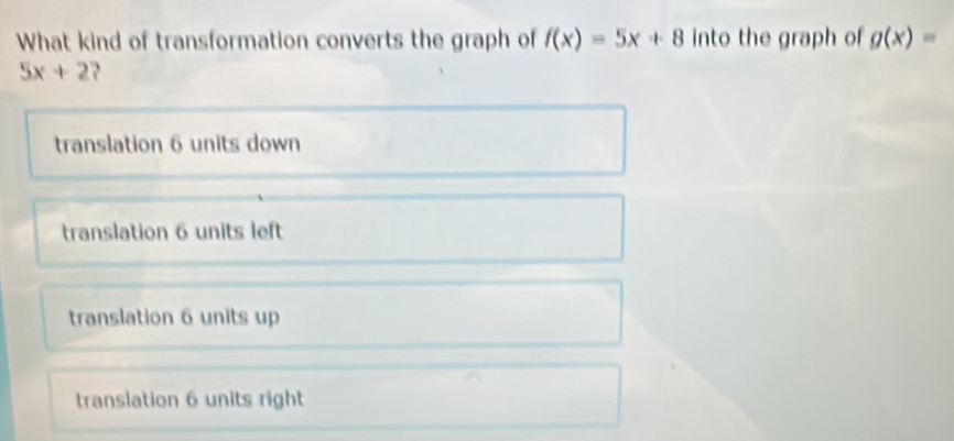 What kind of transformation converts the graph of f(x)=5x+8 into the graph of g(x)=
5x+2
translation 6 units down
translation 6 units left
translation 6 units up
translation 6 units right