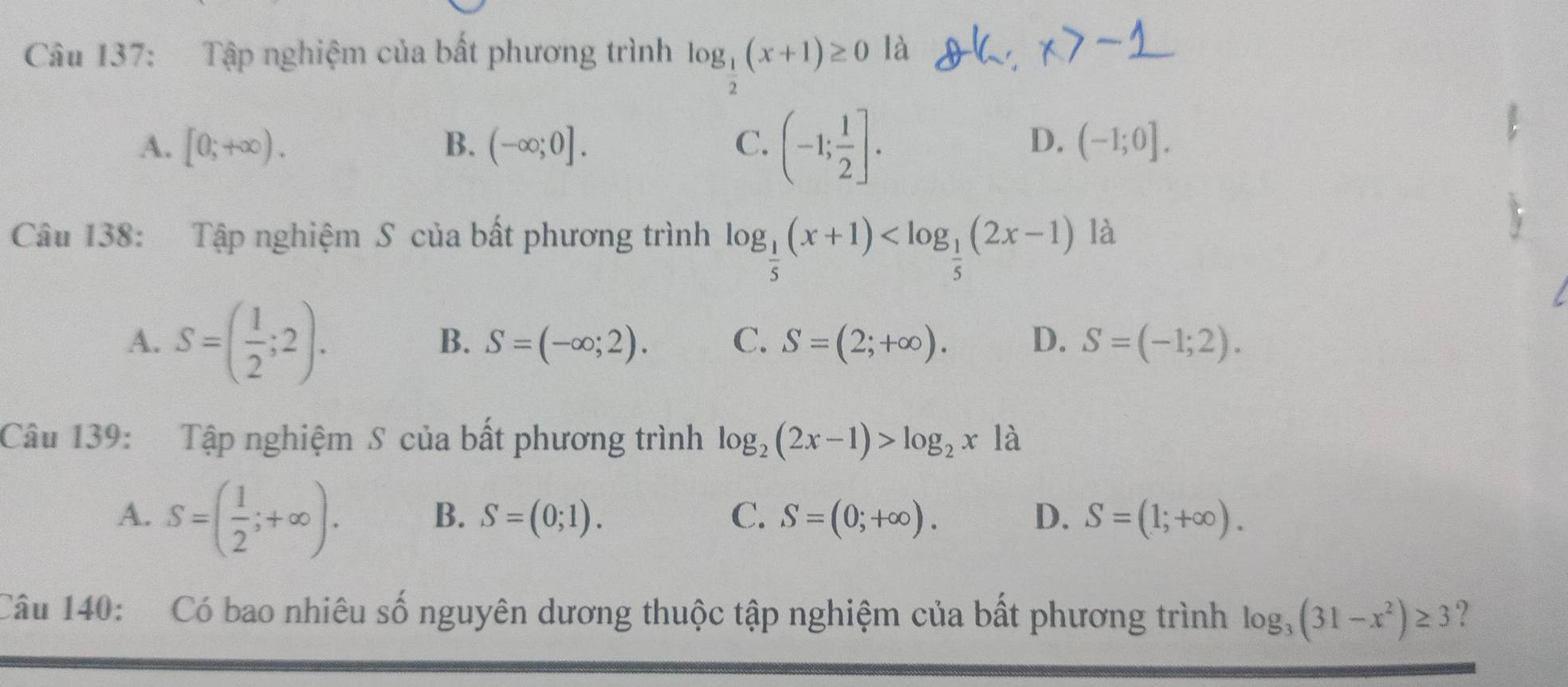 Tập nghiệm của bất phương trình log _ 1/2 (x+1)≥ 0 là
A. [0;+∈fty ). B. (-∈fty ;0]. C. (-1; 1/2 ].
D. (-1;0]. 
Câu 138: Tập nghiệm S của bất phương trình log _ 1/5 (x+1) là
A. S=( 1/2 ;2). S=(-∈fty ;2). C. S=(2;+∈fty ). D. S=(-1;2). 
B.
Câu 139: Tập nghiệm S của bất phương trình log _2(2x-1)>log _2x là
A. S=( 1/2 ;+∈fty ).
B. S=(0;1). C、 S=(0;+∈fty ). D. S=(1;+∈fty ). 
Câu 140: Có bao nhiêu số nguyên dương thuộc tập nghiệm của bất phương trình log _3(31-x^2)≥ 3 ?