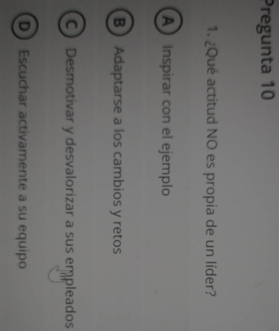 Pregunta 10
1. ¿Qué actitud NO es propia de un líder?
A Inspirar con el ejemplo
B  Adaptarse a los cambios y retos
C Desmotivar y desvalorizar a sus empleados
D Escuchar activamente a su equipo
