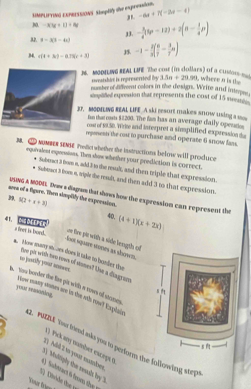 SIMPLIFYING EXPRESSIONS Simplify the expressio 
31. -6a+7(-2a-4)
30. -3(5(v+1)+8w
33. - 3/4 (6p-12)+2(n- 1/4 p)
32、 9-3(5-4x)
34. c(4+3c)-0.75(c+3) 3 5. -1- 2/3 ( 6/7 - 3/7 n). MODELING REAL LIFE The cost (in dollars) of a custom-m 
sweatshirt is represented by 3.5n+29.99 , where n is the 
number of different colors in the design. Write and interpet 
simplified expression that represents the cost of 15 sweatshin 
MODELING REAL LIFE A ski resort makes snow using a snow 
fan that costs $1200. The fan has an average daily operation 
cost of $9.50. Write and interpret a simplified expression tha 
epresents the cost to purchase and operate 6 snow fans. 
38. CD NUMBER SENSE Predict whether the instructions below will produce 
equivalent expressions. Then show whether your prediction is correct. 
Subtract 3 from , add 3 to the result, and then triple that expression. 
Subtract 3 from n, triple the result, and then add 3 to that expression. 
USING A MODEL Draw a diagram that shows how the expression can represent the 
area of a figure. Then simplify the expression. 
39, 5(2+x+3)
40. (4+1)(x+2x)
41. DIG DEEPER. 
s feet is bord. 
tre fire pit with a side length of
-foot square stones as shown 
a. How many stohes does it take to border the 
fire pit with two rows of stones? Use a diagran 
to justify your answer. 
b. You border the fire pit with a rows of stones 
your reasoning. 
How many stones are in the 7th row? Explais 
2. PUZZLE Your friend asks you to perform the following step 
) Pick any number except ( 
2) Add 2 to your number 
Multiply the result by 
) Subtract 6 from the 
3) Divide th 
Your frien