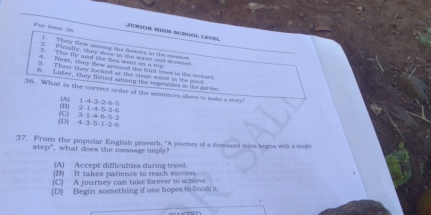 For item 36
JUNIOR HIGH SCHOOL LEVEL
1. They flew among the flowers in the meadow.
2. Finally, they dove in the water and drowned.
3. The fly and the flea went on a trip.
4. Next, they flew around the fruit trees in the orchard.
5. Then they looked at the clean water in the pond.
6. Later, they flitted among the vegetables in the garden.
36. What is the correct order of the sentences above to make a story?
(A) 1 -4 -3 -2 -6 -5
(B) 2 -1 -4 -5 -3 -6
(C) 3 -1 -4 -6 -5 -2
(D) 4 -3 -5 -1 -2 -6
37. From the popular English proverb, “A journey of a thousand miles begins with a single
step”, what does the message imply?
(A) Accept difficulties during travel.
(B) It takes patience to reach success.
(C) A journey can take forever to achieve.
(D) Begin something if one hopes to finish it.