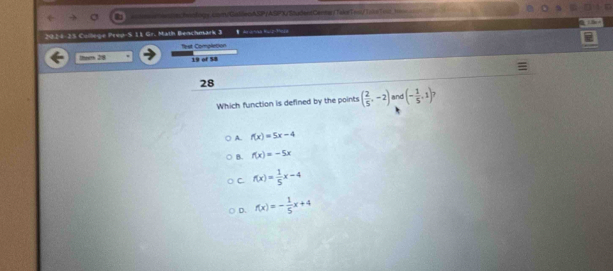 2024-25 College Prep-S 11 Gr. Math Benchmark 3 ArO=a a2-35010
Tlest Completion
Item 28 19 of 58
28
Which function is defined by the points ( 2/5 ,-2) and (- 1/5 ,1)
A. f(x)=5x-4
B. f(x)=-5x
C. f(x)= 1/5 x-4
D. f(x)=- 1/5 x+4