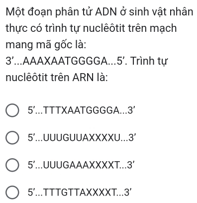 Một đoạn phân tử ADN ở sinh vật nhân
thực có trình tự nuclêôtit trên mạch
mang mã gốc là:
3'...AAAXAATGGGGA.. 5'. Trình tự
nuclêôtit trên ARN là:
5' TTTXAATGGGGA... 3'
5'...UUUGUUAXXXXU... 3'
5'...UUUGAAAXXXXT... 3'
5' TTTGTTAXXXXT... 3'