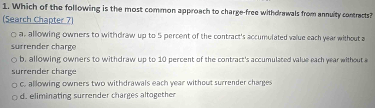 Which of the following is the most common approach to charge-free withdrawals from annuity contracts?
(Search Chapter 7)
a. allowing owners to withdraw up to 5 percent of the contract's accumulated value each year without a
surrender charge
b. allowing owners to withdraw up to 10 percent of the contract's accumulated value each year without a
surrender charge
c. allowing owners two withdrawals each year without surrender charges
d. eliminating surrender charges altogether