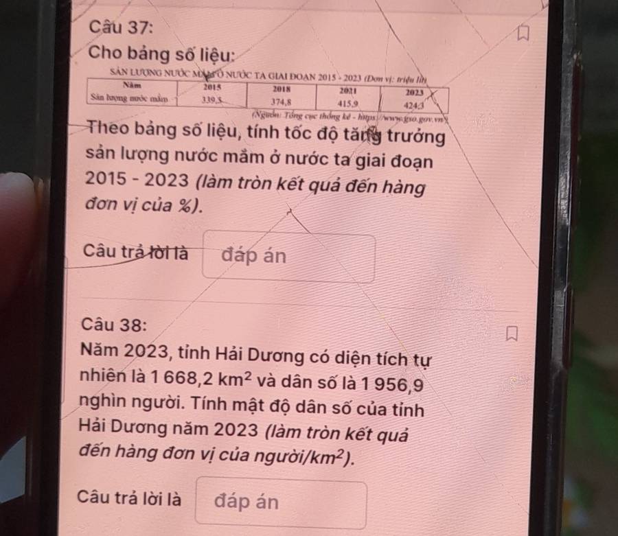 Cho bảng số liệu: 
SảN Lượn 
Theo bảng số liệu, tính tốc độ tăng trưởng 
sản lượng nước mắm ở nước ta giai đoạn 
2015 - 2023 (làm tròn kết quả đến hàng 
đơn vị của %). 
Câu trả lời là đáp án 
Câu 38: 
Năm 2023, tỉnh Hải Dương có diện tích tự 
nhiên là 1668,2km^2 và dân số là 1 956, 9
nghìn người. Tính mật độ dân số của tỉnh 
Hải Dương năm 2023 (làm tròn kết quả 
đến hàng đơn vị của người/ km^2). 
Câu trả lời là đáp án