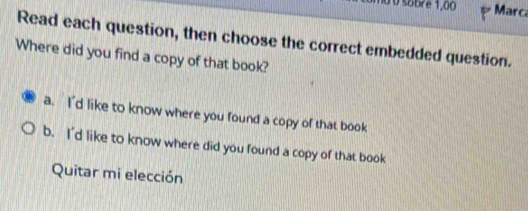 0 0 sobre 1,00 Marca
Read each question, then choose the correct embedded question.
Where did you find a copy of that book?
a. I'd like to know where you found a copy of that book
b. I'd like to know where did you found a copy of that book
Quitar mi elección