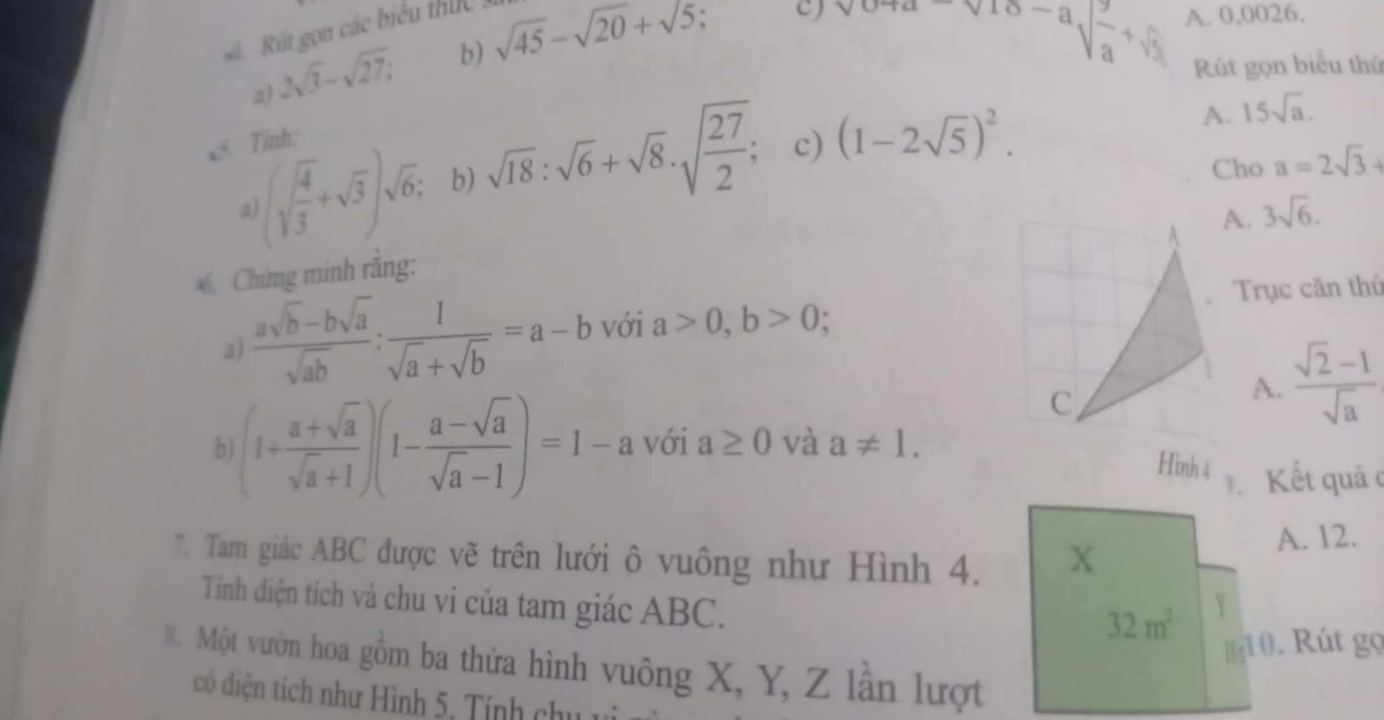 Rút gọn các biểu thức :
2sqrt(3)-sqrt(27); b) sqrt(45)-sqrt(20)+sqrt(5); 
c) sqrt(0+a)sqrt(10-a)sqrt(frac 2)a+sqrt(frac 2)3 A. 0,0026.
Rút gọn biểu thứ
a)
c5 Tính:
a )(sqrt(frac 4)3+sqrt(3))sqrt(6); b) sqrt(18):sqrt(6)+sqrt(8)· sqrt(frac 27)2; c) (1-2sqrt(5))^2.
A. 15sqrt(a). 
Cho a=2sqrt(3)+
A. 3sqrt(6). 
6. Chứng minh rằng:
Trục căn thứ
a)  (asqrt(b)-bsqrt(a))/sqrt(ab) : 1/sqrt(a)+sqrt(b) =a-b với a>0, b>0;
A.  (sqrt(2)-1)/sqrt(a) 
b (1+ (a+sqrt(a))/sqrt(a)+1 )(1- (a-sqrt(a))/sqrt(a)-1 )=1-a với a≥ 0 và a!= 1. 
Hình 4 Kết quả c
7. Tam giác ABC được vẽ trên lưới ô vuông như Hình 4.
X
A. 12.
Tinh diện tích và chu vi của tam giác ABC.
32m^2 Y
a 10. Rút gọ
8. Một vườn hoa gồm ba thửa hình vuông X, Y, Z lần lượt
có diện tích như Hình 5, Tính chu 1