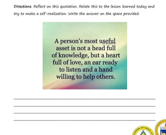 Directions: Reflect on this quotation. Relate this to the lesson learned today and 
try to make a self-realization. Write the answer on the space provided. 
A person's most useful 
asset is not a head full 
of knowledge, but a heart 
full of love, an ear ready 
to listen and a hand 
willing to help others. 
_ 
_ 
_ 
_ 
so r 
a