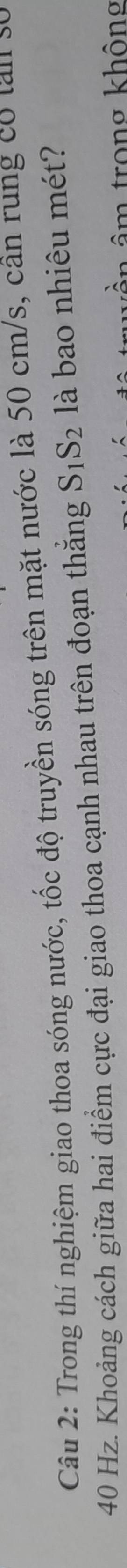 Trong thí nghiệm giao thoa sóng nước, tốc độ truyền sóng trên mặt nước là 50 cm/s, cân rung có tân số
40 Hz. Khoảng cách giữa hai điểm cực đại giao thoa cạnh nhau trên đoạn thẳng S_1S_2 là bao nhiêu mét? 
âm trong không