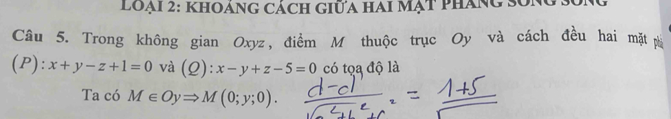 loại 2: KhOáNG Cách GiữA Hai Mạt Pháng song
Câu 5. Trong không gian Oxyz, điểm M thuộc trục Oy và cách đều hai mặt phi
(P): x+y-z+1=0 và (Q): x-y+z-5=0 có tọa độ là
Ta có M∈ OyRightarrow M(0;y;0).