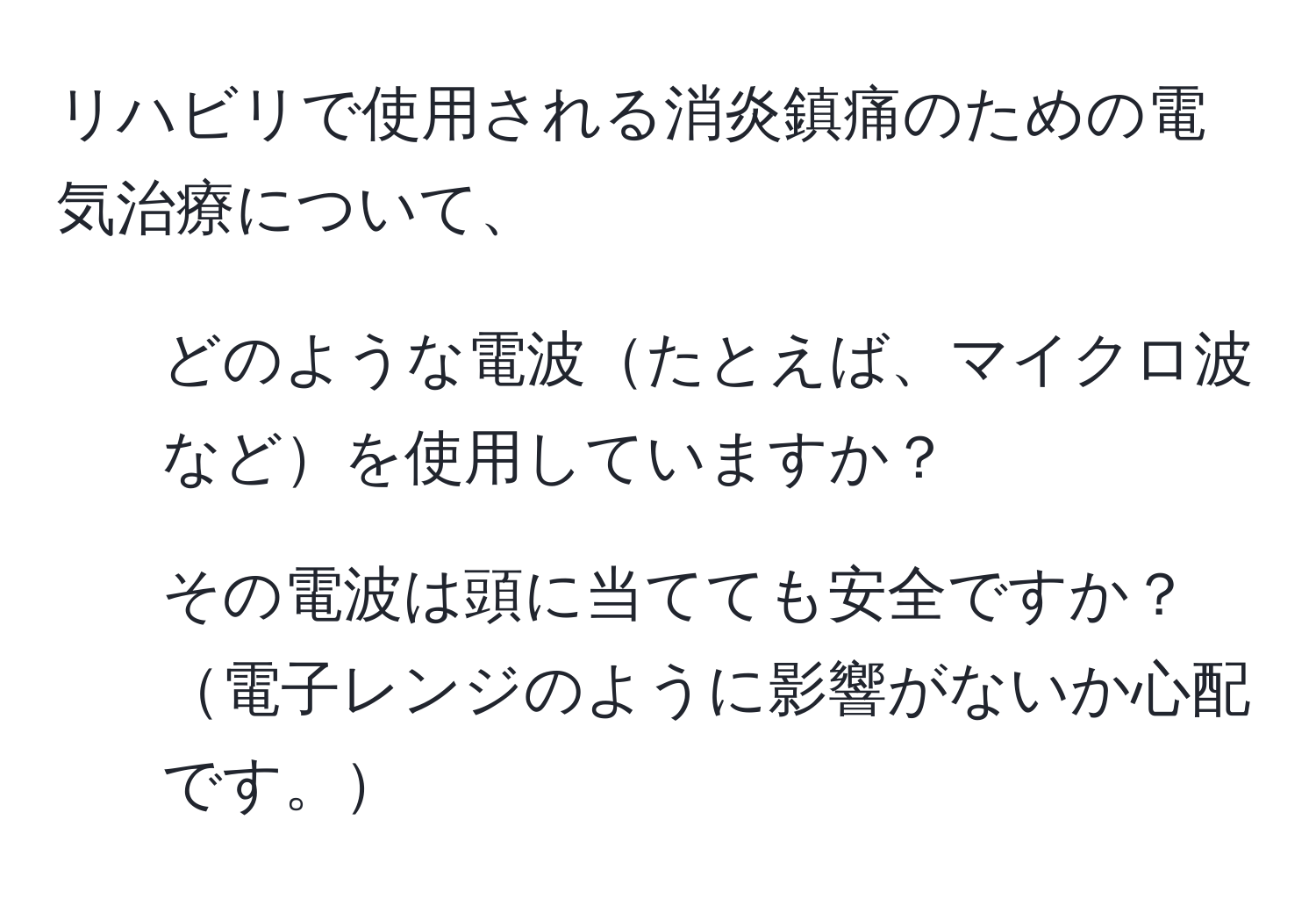 リハビリで使用される消炎鎮痛のための電気治療について、  
1. どのような電波たとえば、マイクロ波などを使用していますか？  
2. その電波は頭に当てても安全ですか？電子レンジのように影響がないか心配です。