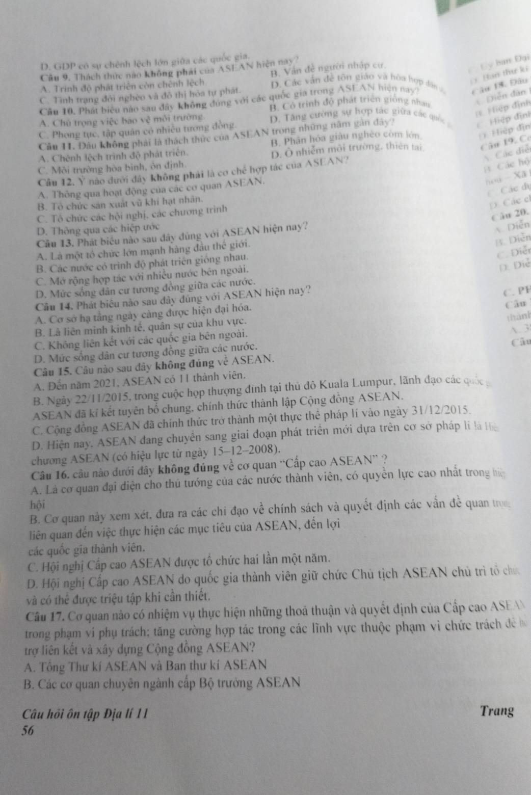 D. GDP cô sự chênh lệch lớn giữa các quốc gia.
Câu 9, Thách thực nao không phải của ASEAN hiện nay?
) Ban thư ki
A. Trinh độ phát triên còn chênh lệch B. Ván đề người nhập cư.
C Cy ban Đại
D. Các vấn đề tôn giáo và hòa hợp dân s Câu 18. Đâu
Diễn dân
C. Tình trạng đỏi nghèo và đô thị hỏa tự phát.
Câu 10, Phát biêu nào sau đây không đúng với các quốc gia trong ASEAN hiện nay7
B. Có trình độ phát triển giống nhau
Hiệp định
A. Chủ trọng việc báo vệ môi trường D. Tă ng cường sự hợp tác giữa các qu   Hiệp định
C. Phong tục, tập quân có nhiều tương đồng.
(1 Hiệp địn
Cầu 11. Đâu không phải là thách thức của ASEAN trong những năm gan đây?
B. Phân hóa giàu nghèo còm lớn
Câu 19. Có
A. Chênh lệch trình độ phát triên.
D. Ô nhiễm môi trường, thiên tại
Các điễ
C. Môi trường hòa binh, ôn định.
B Các hộ
Câu 12. Y nào đưới đây không phải là cơ chế hợp tác của ASEAN?
A. Thông qua hoạt động của các cơ quan ASEAN.
hou - Xã
Các đị
B. Tổ chức sản xuất vũ khí hạt nhân.
D. Các c
Câu 20.
C. Tổ chức các hội nghị, các chương trình
D. Thông qua các hiệp ước
Câu 13. Phát biểu nào sau đây đùng với ASEAN hiện nay?
Diễn
A. Là một tổ chức lớn mạnh hàng đầu thế giới.
B. Diễn
C. Diễt
B. Các nước có trình độ phát triên giống nhau.
C. Mở rộng hợp tác với nhiều nước bên ngoài.
D. Diễ
D. Mức sống dân cư tương đồng giữa các nước.
Câu 14. Phát biêu nào sau đây đúng với ASEAN hiện nay?
C. P1
A. Cơ sở hạ tầng ngày càng được hiện đại hóa. Câu
thành
B. Là liên minh kinh tế, quân sự của khu vực.
C. Không liên kết với các quốc gia bên ngoài.
A. 3
D. Mức sống dân cư tương đồng giữa các nước. Câu
Câu 15. Câu nào sau đây không đúng ve^(frac 1)2ASEAN.
A. Đến năm 2021, ASEAN có 11 thành viên.
B. Ngày 22/11/2015, trong cuộc họp thượng đình tại thủ đô Kuala Lumpur, lãnh đạo các quốc 
ASEAN đã kí kết tuyên bố chung, chính thức thành lập Cộng đồng ASEAN.
C. Cộng đồng ASEAN đã chính thức trở thành một thực thể pháp lí vào ngày 31/12/2015.
D. Hiện nay, ASEAN đang chuyên sang giai đoạn phát triển mới dựa trên cơ sở pháp li là Hệ
chương ASEAN (có hiệu lực từ ngày 15-12-2008).
Câu 16, câu nào dưới đây không đúng về cơ quan “Cấp cao ASEAN” ?
A. Là cơ quan đại điện cho thủ tướng của các nước thành viên, có quyền lực cao nhất trong hệ
hội
B. Cơ quan này xem xét, đưa ra các chi đạo về chính sách và quyết định các vấn đề quan tron
liên quan đến việc thực hiện các mục tiêu của ASEAN, đến lợi
các quốc gia thành viên.
C. Hội nghị Cấp cao ASEAN được tổ chức hai lần một năm.
D. Hội nghị Cấp cao ASEAN do quốc gia thành viên giữ chức Chủ tịch ASEAN chủ trì tổ chứ
và có thể được triệu tập khi cần thiết.
Câu 17. Cơ quan nào có nhiệm vụ thực hiện những thoả thuận và quyết định của Cấp cao ASEAN
trong phạm vi phụ trách; tăng cường hợp tác trong các lĩnh vực thuộc phạm vì chức trách đề họ
trợ liên kết và xây dựng Cộng đồng ASEAN?
A. Tông Thư kí ASEAN và Ban thư kí ASEAN
B. Các cơ quan chuyên ngành cấp Bộ trưởng ASEAN
Câu hồi ôn tập Địa lí 11 Trang
56